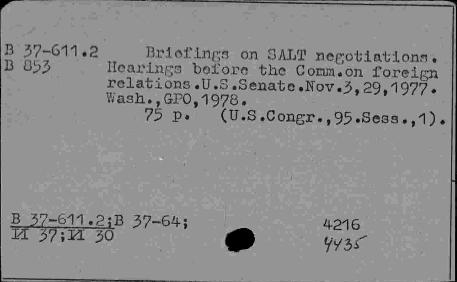 ﻿B 37-611.2 Briefings on SALT negotiations.
B 853 Hearings before the Corun.on foreign relations.U.S.Senate.Nov.3,29,1977. Wash.,GP0,1978.
75 P» (U.S.Congr.,95.Sess.,1)
B 37-611.2;B 37-64;
ÏÏ 37;M 30
4216